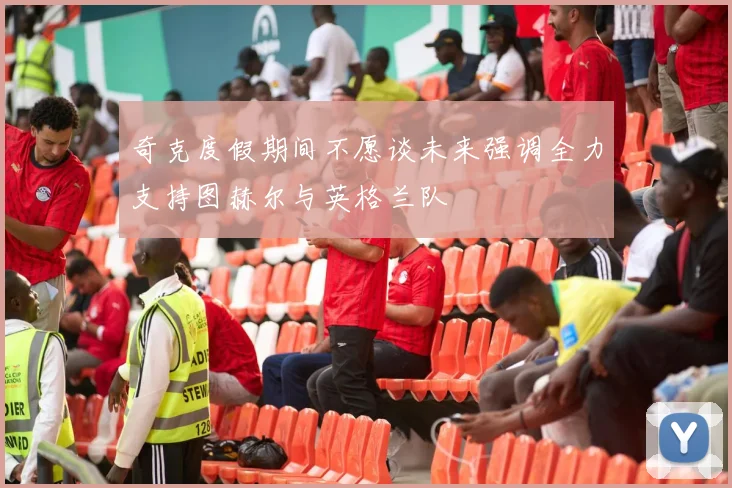 奇克度假期间不愿谈未来强调全力支持图赫尔与英格兰队