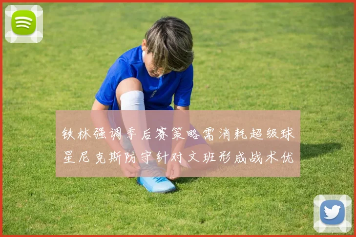 铁林强调季后赛策略需消耗超级球星尼克斯防守针对文班形成战术优势