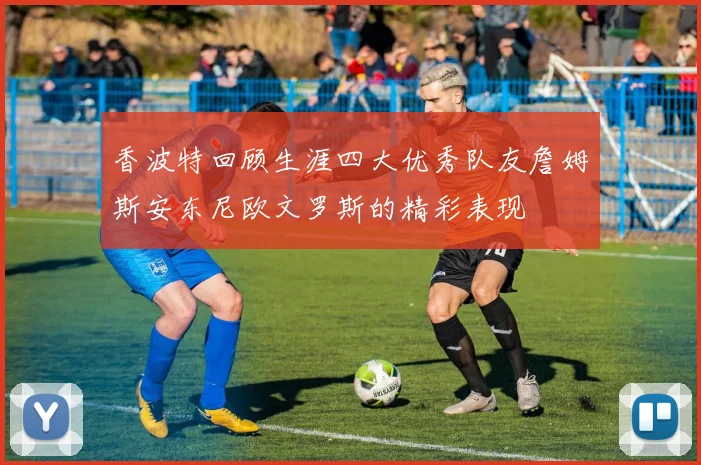 香波特回顾生涯四大优秀队友詹姆斯安东尼欧文罗斯的精彩表现