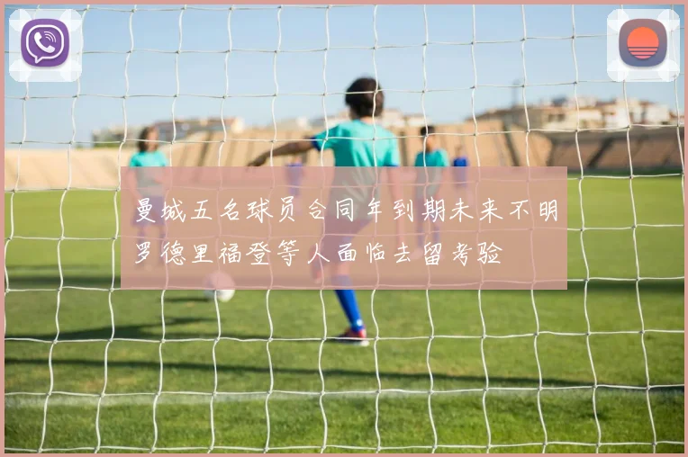 曼城五名球员合同年到期未来不明罗德里福登等人面临去留考验