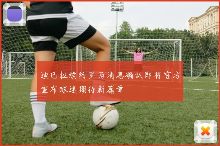 迪巴拉续约罗马消息确认即将官方宣布球迷期待新篇章