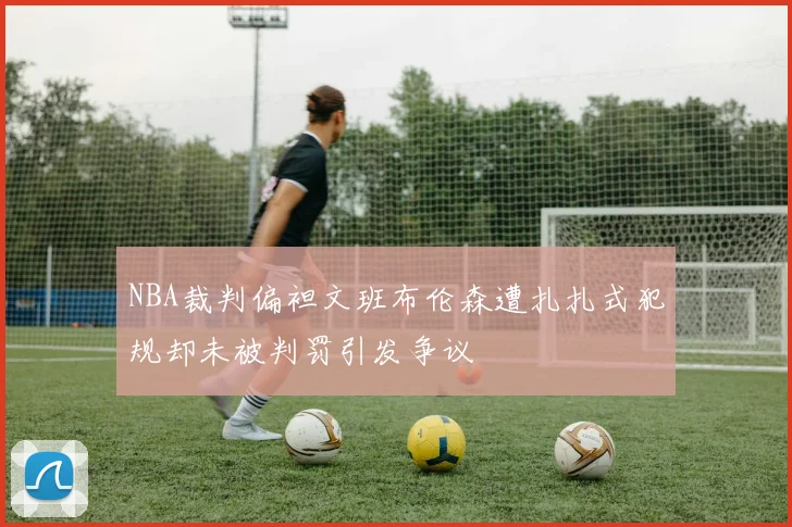 NBA裁判偏袒文班布伦森遭扎扎式犯规却未被判罚引发争议