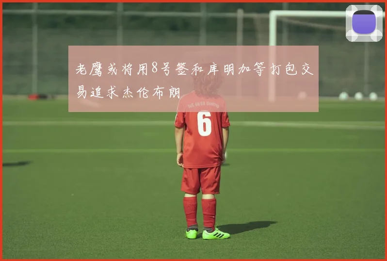 老鹰或将用8号签和库明加等打包交易追求杰伦布朗