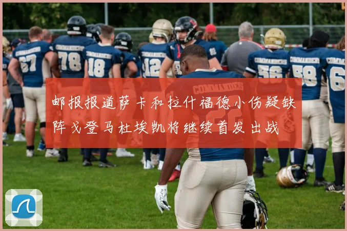邮报报道萨卡和拉什福德小伤疑缺阵戈登马杜埃凯将继续首发出战