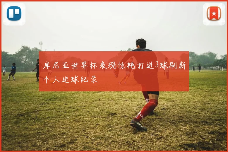 库尼亚世界杯表现惊艳打进3球刷新个人进球纪录