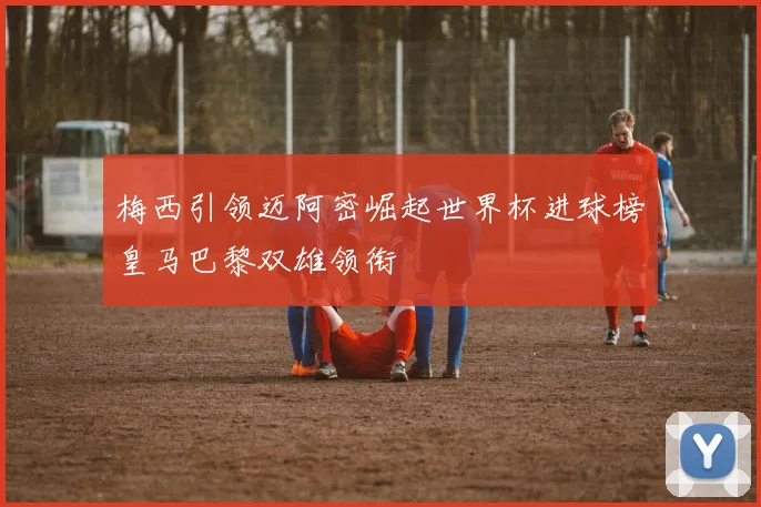 梅西引领迈阿密崛起世界杯进球榜皇马巴黎双雄领衔