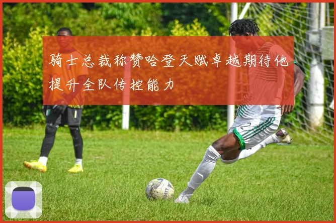 骑士总裁称赞哈登天赋卓越期待他提升全队传控能力