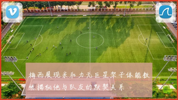 梅西展现亲和力无巨星架子体能教练揭秘他与队友的默契关系