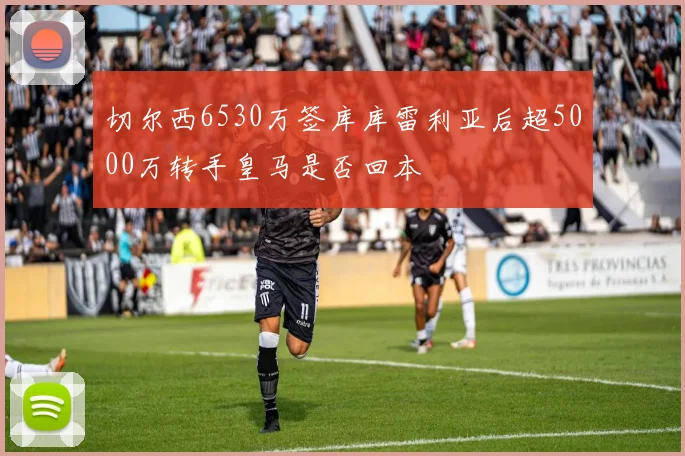 切尔西6530万签库库雷利亚后超5000万转手皇马是否回本