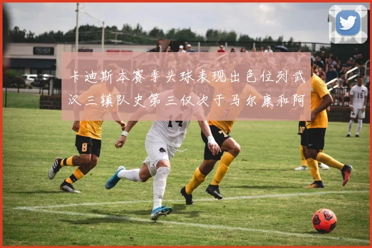 卡迪斯本赛季头球表现出色位列武汉三镇队史第三仅次于马尔康和阿齐兹