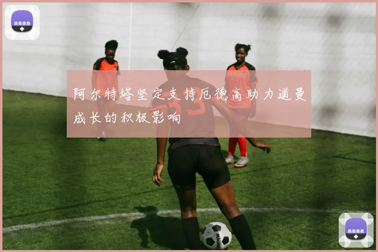 阿尔特塔坚定支持厄德高助力道曼成长的积极影响