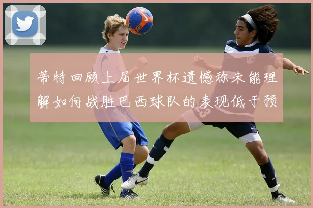 蒂特回顾上届世界杯遗憾称未能理解如何战胜巴西球队的表现低于预期