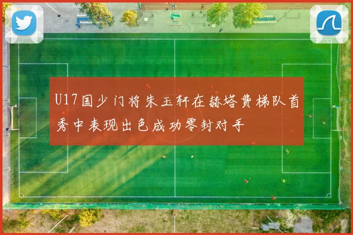 U17国少门将朱玉轩在赫塔费梯队首秀中表现出色成功零封对手