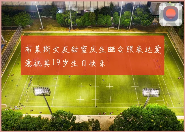 布莱斯女友甜蜜庆生晒合照表达爱意祝其19岁生日快乐
