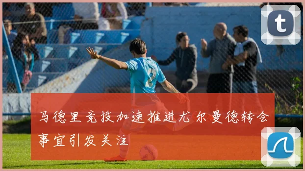 马德里竞技加速推进尤尔曼德转会事宜引发关注