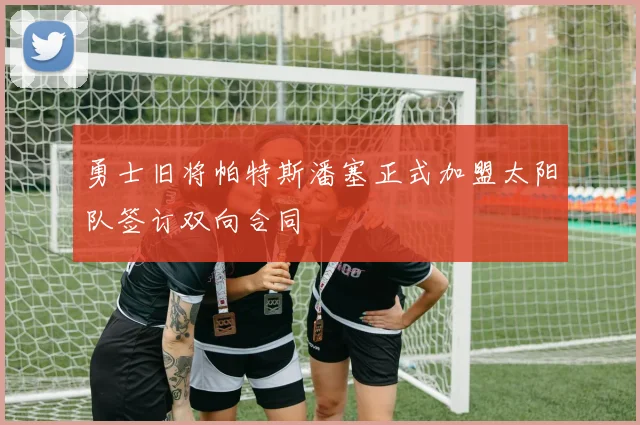 勇士旧将帕特斯潘塞正式加盟太阳队签订双向合同