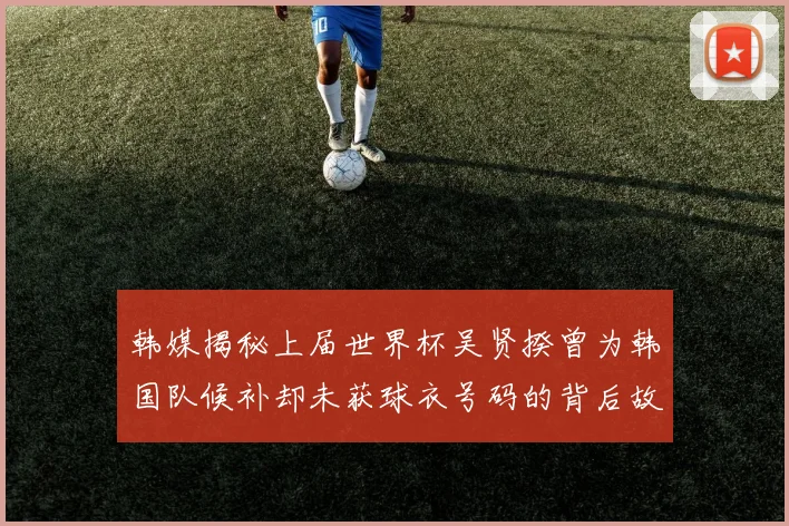 韩媒揭秘上届世界杯吴贤揆曾为韩国队候补却未获球衣号码的背后故事