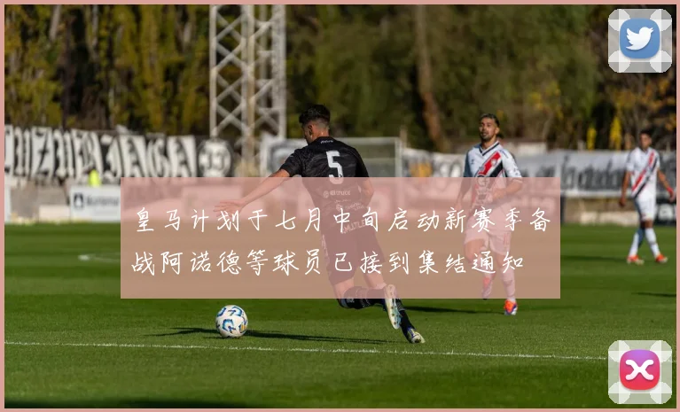 皇马计划于七月中旬启动新赛季备战阿诺德等球员已接到集结通知