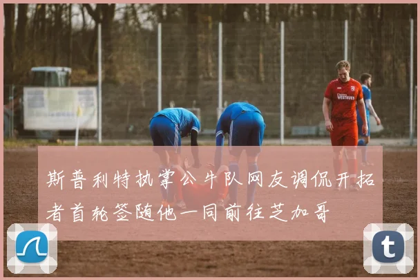 斯普利特执掌公牛队网友调侃开拓者首轮签随他一同前往芝加哥