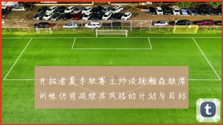 开拓者夏季联赛主帅谈杨瀚森缺席训练仍将延续其风格的计划与目标