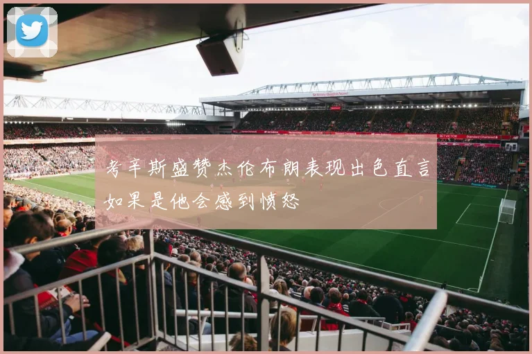 考辛斯盛赞杰伦布朗表现出色直言如果是他会感到愤怒