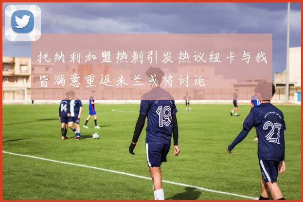 托纳利加盟热刺引发热议纽卡与我皆满意重返米兰或将讨论