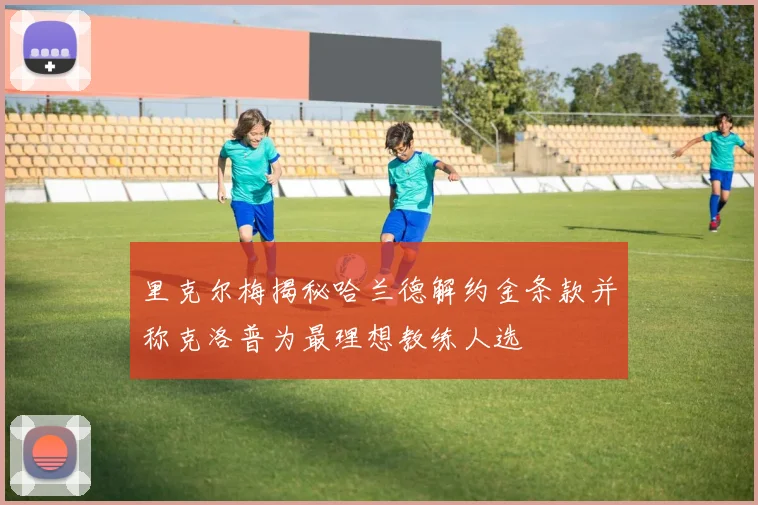 里克尔梅揭秘哈兰德解约金条款并称克洛普为最理想教练人选