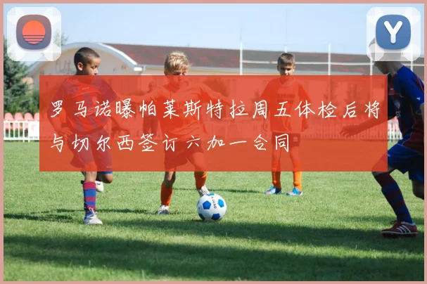 罗马诺曝帕莱斯特拉周五体检后将与切尔西签订六加一合同