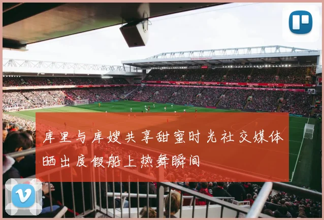 库里与库嫂共享甜蜜时光社交媒体晒出度假船上热舞瞬间