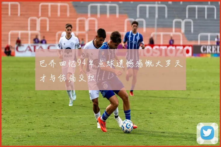 巴乔回忆94年点球遗憾感慨大罗天才与伤痛交织