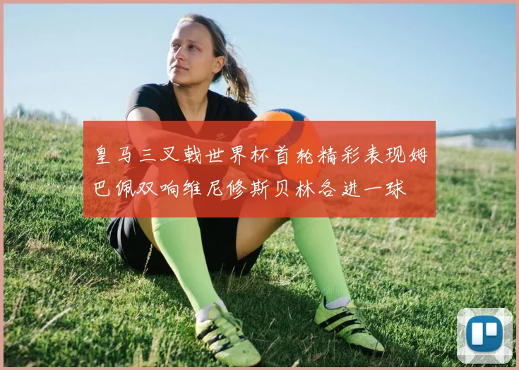 皇马三叉戟世界杯首轮精彩表现姆巴佩双响维尼修斯贝林各进一球