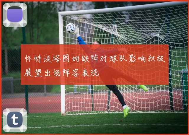 怀特谈塔图姆缺阵对球队影响积极展望出场阵容表现