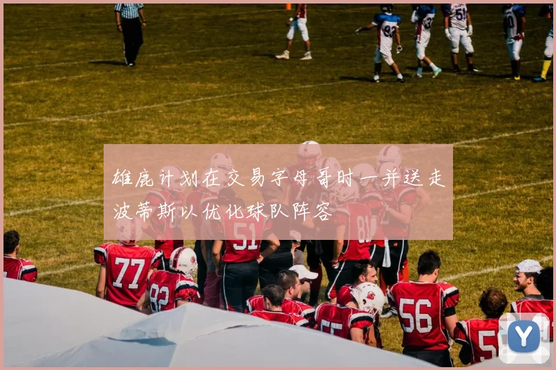 雄鹿计划在交易字母哥时一并送走波蒂斯以优化球队阵容