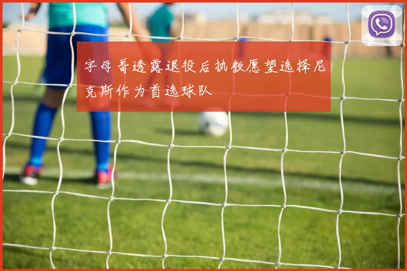 字母哥透露退役后执教愿望选择尼克斯作为首选球队