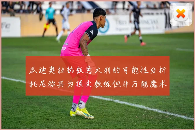 瓜迪奥拉执教意大利的可能性分析托尼称其为顶尖教练但非万能魔术师